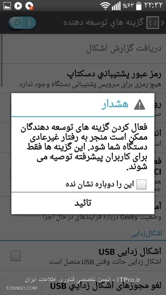 سلام ، در این آموزش می خواهم روش فعال کردن گزینه های توسعه دهنده  را توضیح بدهم ، این گزینه ها مربوط به کاربرد سیستم عامل و مخصوص توسعه دهنده هاست.البته گزینه هایی هم وجود دارد که برای سطح کاربر معمولی هم قابل تغییر است و تغییر آن ها تغییر بزرگی در سیستم ایجاد نمی کند

!! روش فعال سازی
--
1-وارد تنظیمات قسمت About Device یا درباره تلفن بشوید||http://tosinso.com/files/get/8112a514-dd6a-4308-8173-0544a71ae5ce||
2-قسمت اطلاعات نرم افزار (Software Information) را انتخاب کنید||http://tosinso.com/files/get/ff3b7cf0-43e5-4bb5-aa18-3fb5a2b61167||
3- 8 بار گزینه شماره ساخت (Build Number) را لمس کنید||http://tosinso.com/files/get/7da876c9-3805-4f40-875b-5e477dd52bf2||
بعد از 8 باز لمس با این پیام مواجه میشوید

||http://tosinso.com/files/get/9f5c18a1-8f8b-4934-b123-34790790de19||

اکنون هنگام ورود به تنظیمات با گزینه ای به نام گزینه های توسعه دهنده (Developer Option) رو به رو میشوید||http://tosinso.com/files/get/e82adf2f-0aa3-4a79-b7f6-18a0097ab367||
بعد زا ورود به این گزینه با پیام زیر مواجه میشوید||http://tosinso.com/files/get/013f3a39-1fa0-410e-b9f1-cd4bbbbb5e44||

!! نکته
--
1- اگر قبلا این گزینه فعال شده باشد هنگام لمس شماره ساخت با پیام زیر مواجه میشوید||http://tosinso.com/files/get/88661422-3ab1-49a4-bb67-1c2dfc3190c6||
2- این گزینه ها از نسخه 4.2 اندروید به این صورت فعال می شود 
در نسخه های قبلی این گزینه به صورت پیش فرض فعال است

امیدوارم مورد توجه شما قرار گرفته باشد. 
ان شاء الله در آموزش های بعدی تنظیمات و قابلیت های رایج و سطح معمولی این گزینه را بررسی میکنم.
با تشکر