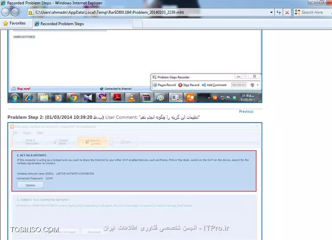 چقدر خوبه که بتونیم در مواقع برخورد با مشکلات در کامپیوترمون بتونیم از کمک دوستانمون که حتی کنار ما نیستن برای رفع مشکل بهره ببریم. وقتی به یه مشکل بر میخوری بعد از این که خودت تمام راه ها رو امتحان میکنی و به نتیجه نمیرسی معمولا به یکی که از کامپیوتر سر در میاره زنگ میزنی و مشکل واسش توضیح میدی اما این کار خیلی سخته و ممکن دوستمون نتونه از پشت تلفن مشکل ما رو درک کنه و بهمون کمک لازم بکنه . اما ویندوز 7 قابلیت به اسم  *Problem Steps Recorder*  داره که تاحد زیادی میتونه به ما کمک کنه . برای استفاده از این ویژگی کافی در قسمت سرچ منوی استارت مخفف این عبارت یعنی psr رو تایپ کرده و بر روی گزینه record steps to reproduce a problem   کلیک نمایید. 

||http://icdl.tosinso.com/files/get/2dc92fec-a1f5-4514-bbf0-b0d0537a5fc9||

پنجره کوچک به شکل زیر برای شما باز می شود 

||http://icdl.tosinso.com/files/get/0e1f8475-8fd3-4916-a721-9ea38da34316||

خوب حالا کافیه شما به قسمتی یا نرم افزاری که مشکل دارید برید و دکمه  start record را بزنید  و اولین تصویر در همین زمان از صفحه باز فعلی که مشکل داره گرفته می شود . و از این به بعد شما با ماوس در هر جایی کلیک کنید یک عکس گرفته میشود به همراه  محل مکان نما روی عکس
 و شما می توانید برای اضافه کردن توضیحاتی به هر یک از عکس هایتان از گزینه  add comment استفاده کنید هنگامی که روی این گزینه کلیلک می کنید کادری در گوشه صفحه با نام  Highlight Problem and Comment باز می شود و همزمان صفحه موجود به شکل بلوری در می آید و شکل نشانگر ماوس هم عوض می شود و شما می توانید با انتخاب قسمتی از صفحه که میخواهید برای آن توضیحاتی دارید در کادر مورد نظر آن توضیحات را نوشته و بروی دکمه ok کلیلک نمایید. مانند تصویر زیر 

||http://icdl.tosinso.com/files/get/30e7b114-0cc0-4260-8bfb-bc832f1163ec||

و هنگامی که عکس های لازم از مشکلاتتون را گرفتید کافی رو دکمه stop record کلیلک نمایید و محل ذخیره سازی فایل رو مشخص نمایید و در قالب یک  فایل فشرده zip و با پسوندmhtذخیره می شود و شما هنگامی که بر روی آن کلیلک نمایددر مرور گر IE برای شما باز شده و تمام عکس های شما و ریز توضیحاتش  رو پشت سر هم نمایش می دهد . مانند تصویر زیر

||http://icdl.tosinso.com/files/get/480bb4d5-6f45-499b-8d07-fa3a05b2ec0a||


همچنین می توانید برای اعمال تنظیمات روی این ویژگی از علامت فلش مشکی رنگ گوشه سمت راست گزینه settings رو انتخاب کرده مانند تصویر زیر

||http://icdl.tosinso.com/files/get/36298287-0cc6-4af5-ad90-422cd26cef68||


و در صفحه باز شده زیر محل خروجی فایل ها و تعداد عکس های حافظه را  میتوانیم مشخص کنیم .

||http://icdl.tosinso.com/files/get/c89166a1-ddbb-4faf-b17c-59ca50b905e1||

حالا با آشنایی با این ویژگی در ویندوز 7 براحتی مشکلاتتان را ضبط کرده و اونو در قالب یک فایل فشرده با دوستانتان در itpro به اشتراک بگذارید تا کار برای پاسخگویی به شما راحت تر شود .

نویسنده : احمد نظری 
منبع : انجمن تخصصی فناوری اطلاعات ایران 
هرگونه نشر و کپی برداری بدون ذکر منبع و نام نویسنده دارای اشکال اخلاقی می باشد 
