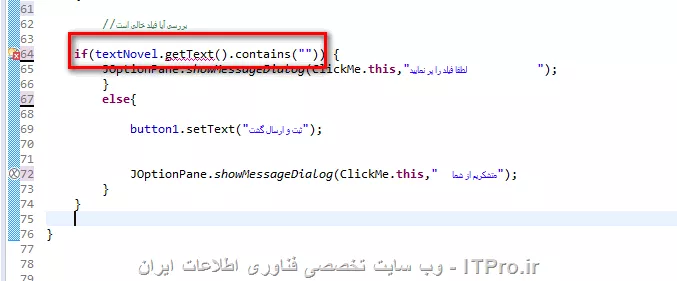 ببخشید من یک ناحیه متنی تشکیل داده ام 

<java>
JTextArea textNovel = new JTextArea(6,9);
JScrollPane scroll = new JScrollPane(textNovel,JScrollPane.VERTICAL_SCROLLBAR_ALWAYS,JScrollPane.HORIZONTAL_SCROLLBAR_NEVER);
panel1.add(scroll);
<java>

حال 

<java>
public void actionPerformed(ActionEvent e)
{
	//بررسی آیا دکمه کلیک شد


	
	
	if(e.getSource() == button1)
	{
		
		//بررسی آیا فیلد خالی است
		
	if(textNovel.getText().contains()) {
		JOptionPane.showMessageDialog(ClickMe.this,لطفا فیلد را پر نمایید          );
		}
        else{
        	
        	button1.setText(ثبت و ارسال گشت);
        	
        	
        	JOptionPane.showMessageDialog(ClickMe.this,  متشکریم از شما);
        }
	}
	
}
<java>

از textNovel.getText() خطا گرفته می شود این خطا به چه دلیل است

||http://tosinso.com/files/get/712b6c5a-2de7-441f-b2a4-1036bd156bb1||