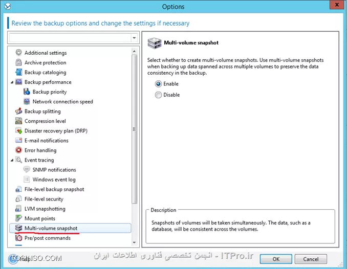!! Backup Option 
--
در این جلسه قصد دارم تنظیمات مهم Backup Option را توضیح بدم.
هر Backup Plan تنظیمات Backup option خودش را دارد که می توان این تنظیمات را در هر Planی تعقیر داد. 
این تنظیمات بسته به پارامترهای زیر می تواند تعقیر پیدا کند:
* نوع سیستم عامل 
* نوع دیتای که قراره Backup بگیرید (Disk-File)
* محل ذخیره سازی اطلاعات. (Local Disk- Share Storage)
* نوع Backup Scheme
این تنظیمات را می توان در این قسمت به آن دسترسی داشته باشید:
||http://tosinso.com/files/get/4c11bd06-5a0c-45a5-853c-9666d7029eee||
الان یه نگاهی به این تنظیمات بندازیم 
||http://tosinso.com/files/get/b4379cdc-d99d-4fe0-ae4a-adbaa19ac31e||
این تنظیمات در صورتی اعمال می شوند که مقصد فایهای Backup گرفته شده در یک removable media باشد.
# وقتی این گذینه فعال باشد در هر Backup گیری کادری ظاهر می شود که کاربر باید Ok کند. اگر Backup Plan شما بصورت Schedule باشد این گذینه را فعال نکنید.
# با فعال کردن این گذینه عملیات Deduplication فقط در مقصد duplicate at target  اجرا خواهد شد. برای اطلاع بیشتر درباره Deduplication |اینجا ::https://tosinso.com/articles/39125/%da%a9%d8%a7%d9%85%d9%84%d8%aa%d8%b1%db%8c%d9%86-%d8%a2%d9%85%d9%88%d8%b2%d8%b4-%d8%a8%da%a9%d8%a7%d9%be-%da%af%db%8c%d8%b1%db%8c-%d8%a8%d8%a7-%d8%a7%da%a9%d8%b1%d9%88%d9%86%db%8c%d8%b3-(Acronis-Backup)|کلیک کنید.
||http://tosinso.com/files/get/02c621e7-f798-462c-96d6-dec463d6c57e||
در این قسمت می توانید اطلاعات Backup گرفته شده (فایل های Backup گیری) را رمزگذاری کنید یا یک پسورد بر روی آنها ست کنید.
نکته: اگر بعد از ایجاد Backup Plan این Plan اجرا شود. دیگر تنظیمات بالا اعمال نمی شود.
||http://tosinso.com/files/get/59060c52-bddc-439c-a688-1b1ac5a45fc9||
Backup Cataloging یک فهرست از اطلاعات Backup گرفته شده ایجاد میکند تا به آسانی بتوانید Object مورد نظر را پیدا و Recovery کنید.
شما به دو شکل می توانید این قابلیت را تنظیم کنید:
گذینه 1 بصورت پیش فرض فعال است. وقتی این گذینه فعال باشد از حداکثر این قابلیت میتوانید استفاده کنید و جزئیات دقیق تری می توانید داشته باشید. وقتی این گذینه را انتخاب کنید اطلاعات زیر Catalog می شود:
||http://tosinso.com/files/get/ab87d8a8-ad56-4f11-b0ef-386b9c10868d||
گذینه 2 را وقتی فعال می کنیم که سرعت Backup گیری برای سازمان ما مطرح باشد. این گذینه اطلاعات زیر را Catalog می کند.
||http://tosinso.com/files/get/b48ee27e-099f-43b8-afc2-23961932a82f||
نکته: این تنظیمات برای VM ها بصورت Fast Cataloging ست شده است.
||http://tosinso.com/files/get/f860bcd0-2412-4456-a018-2a4998def467||
در این قسمت می توانید مشخص کنید این Backup Plan چه مقدار از منابع سخت افزاری استفاده کند؟؟ که بنا به خواسته شما یا سازمان می توانید این قسمت را تعیین کنید.
||http://tosinso.com/files/get/5e534449-7cee-4368-a4c6-9ed15218f3fb||
وقتی مقصد ذخیره سازی فایلهای Backup  گیری بر روی هارد درایو خود Managed Machine  ست شده باشد (Acronis Secure Zone) این تنظمات اعمال می شود. شما در اینجا می توانید سرعت نوشتن اطلاعات بر روی H.D.D را تنظیم کنید.
||http://tosinso.com/files/get/7c47617f-e669-4a01-89b7-d4dfb01dda4d||
وقتی مقصد ذخیره سازی اطلاعات بر روی شبکه باشد می توانید در این قسمت مقدار استفاده از پهنای باند شبکه را تنظیم کنید.
||http://tosinso.com/files/get/525bb838-d2c0-4b2d-bf09-42769b7b4c4d||
در این قسمت می توانید تعریف کنید که پروسه Backup گیری فایلهای Backup گرفته شده را به چه اندازه ای تقسم کند که دو گذینه داریم:
گذینه اول که بصورت پیش فرض انتخاب شده. وقتی این گذینه انتخاب شده باشد و اطلاعات بر روی درایوهای NTFS ذخیره شود و فضای کافی موجود باشد کل اطلاعات در یک فایل ذخیره می شود.ولی اگر اطلاعات بر روی Fat16 or Fat 32 ذخیره شود فایلهای Backup به قسمت های کمتر از  4G شکسته می شود. همچنان اگر اطلاعات بر روی FTP سرور ذخیره شود فایلهای Backup گیری کمتر از 2G تقسیم می شود. و اگر اطلاعات بر روی SFTP ذخیره شود کل اطلاعات Backup گرفته شده در یک فایل ذخیره می شود و اگر فضای کافی بر روی SFTP وجود نداشته باشد پروسه بکاپ Fail می شود.
گذینه دوم بر اساس مقدار حجمی که در این قسمت وارد می کنید فایلها شکسته می شود. 
||http://tosinso.com/files/get/86be3722-d37c-4d9d-9c36-202cbca69706||
سطح فشرده سازی فایلها بکاپ را می توانید از این قسمت مشخص کنید.
||http://tosinso.com/files/get/dce915fb-73fd-48ae-b43b-1f751f1321c7||
در این قسمت شما می توانید تعیین کنید که وقتی Error ی در حین اجرای Backup اتفاق افتد Acronis چه عکس العملی از خود نشون دهد.
# اگر این گذینه فعال باشد و مشکلی پیش آید که Acronis بتواند آن را هندل کند آن را نشان نمی دهد و پروسه Backup به کار خود ادامه می دهد. ولی اگر اخطاری باشد که باید ادمین آن را برطرف کند (مثلا فضای ذخیره سازی کم) پروسه متوقف می شود و منتظر عالیجناب ادمین می شود.
# این گذینه می تونه خیلی مفید باشه. مثلا فرض کنید پروسه بکاپ به دلایلی متوقف شد اگر این گذینه فعال باشد می توانید تنظیم کنید بعد از چند ثانیه پروسه Backup را تکرار کند اگر دوباره متوقف شد بعد از سپری شدن N ثانیه دوباره پروسه را از سر بگیرد... تا پروسه با موفقیت انجام شود.
# اگر در حین بکاپ هارد دیسک دارای Bad Sectorی باشد و این گذینه فعال باشد. Bad Sector نادیده گرفته می شود.
||http://tosinso.com/files/get/13fe8d69-a340-475e-bac1-5222cdcb9bc4||
در این قسمت می توانید تعیین کنید وقتی خطا و هشداری بر روی Managed Machine رخ دهد این رویدادها کجا ذخیره شود؟
که من تعیین کردم در Event Viewer در قسمت Application log ذخیره شود.
||http://tosinso.com/files/get/002fd6b0-e2f0-4ab8-a0bb-51feeb6dff05||
وقتی گذینه بالا فعال باشد Acronis برای فهمیدن تعقیرات در Fileها از سایز فایل و زمان/تاریخ آن استفاده می کند. اگر گذینه بالا را غیرفعال کنید Acronis یک فایل را در کل Storage  مقایسه می کند و اگر تفاوتی پیدا کرد از این فایل Backup می گیرد. این گذینه بصورت پیش فرض فعال است.
||http://tosinso.com/files/get/7a002afb-acba-4979-b604-d40d90b6247d||
این تنظیمات فقط برای سیستم عاملهای Linux و بر روی Disk-Level و File-Level قابل اعمال است.
این تنظیمات چگونگی گرفتن یک Snapshot از Logical Volume Manager را مشخص می کند. در این قسمت دو گذینه داریم که بصورت پیش فرض بر روی Acronis Backup ست شده .
وقتی گذینه Acronis Backup انتخاب شده باشد عملیات Snapshot بر عهده Acronis می باشد و او تمام تنظیمات لازم را انجام می دهد. 
ولی اگر گذینه Logical volume manager را انتخاب کنید عملیات گرفتن Snapshot بر عهده LVM می باشد.

*نحوه گرفتن Snapshot از LVMها:*
اگر در حین پروسه Snapshot فایلهای Backup گرفته شده تعقیر پیدا کنند و اگر این تعقیرات زیاد باشند این تعقیرات بصورت زیر ذخیره خواهند شد:
Acronis Backup: بیشتر اطلاعات در RAM ذخیره می شود و اگر حجم اطلاعات زیاد باشد آنها را در یک فایل موقت /tmp ذخیره می کند تا بعد آنها را در فایل Backup ذخیره کند.
Logical volume manager: اگر گرفتن Snapshot بر عهده LVM باشد LVM قبل از Snapshot یک Volume با نام Snapshot Logical Volume ایجاد می کند و اطلاعات تعقیر داده شده را در آن Volume ذخیره می کند. و بعد از Snapshot آن Volume را پاک می کند.
نکته: اگر فضای خالی بر روی Volume LVM نباشد Snapshot بصورت Acronis Backup گرفته می شود چون این روش نیازی به ایجاد Volume ندارد.
||http://tosinso.com/files/get/5f0d828d-293a-4412-a46d-938ccbd16209||
وقتی مقصد ذخیره اطلاعات بر روی DVD, CD و Storage های قابل حمل باشد می توانید از این تنظیمات استفاده کنید.
در این قسمت می توانید علاوه بر فایلهای Backup آز آن Storage یک Bootable Media ایجاد کنیدو به راحتی Client/Server را ریکاوری کنید. برای اطلاع بیشتر درباره Componentsها لینک زیر را بخوانید:
|ریکاوری کردن کل سیستم بر روی یک هارد دیسک جدید بوسیله Acronis True Image 2016::https://tosinso.com/articles/41964/%d8%a2%d9%85%d9%88%d8%b2%d8%b4-%d8%b1%db%8c%da%a9%d8%a7%d9%88%d8%b1%db%8c-%d8%a7%db%8c%d9%85%db%8c%d8%ac-%da%a9%d9%84-%d8%b3%db%8c%d8%b3%d8%aa%d9%85-%d8%b1%d9%88%db%8c-%d9%87%d8%a7%d8%b1%d8%af-%d8%ac%d8%af%db%8c%d8%af-%d8%a8%d8%a7-%d8%a7%da%a9%d8%b1%d9%88%d9%86%db%8c%d8%b3|
||http://tosinso.com/files/get/3e37ffe0-4e76-498a-8642-8eb4577c3105||
این قسمت فقط برای سیستم عاملهای ویندوزی و File-Level کاربرد دارد. 
آیا با Mount Point در Windows آشنائی دارید؟ 
||http://tosinso.com/files/get/446f0b89-b18a-416c-9b35-36abef551952||
چیز اسونیه ولی اسمش گندس :D
فرض کنید فولدر G:\Data1 را به عنوان Mount Point ایجاد کرده اید و این MP دارای دو فولدر x1 and x2 می باشد. 
اگر حین Backupگیری از درایو G گذینه Backup mount points ' target را فعال کنید فولدرهای x1 and x2 شامل پروسه Backup می شوند و اگر این گذینه فعال نباشد از محتویات MP بکاپ گرفته نمی شود.
اگر بصورت نورمال پوشه های Data و X1 and X2 برای Backup انتخاب کنید نیازی به فعال یا غیرفعال کردن گذینه بالا ندارید.
||http://tosinso.com/files/get/b6055154-7a69-4f6b-8583-a1cfad26cf69||
فقط برای پلتفرمهای ویندوزی و File-Level کاربرد دارد. 
# اگر این گذینه فعال باشد از NTFS Permission فایلها هم Backup گرفته می شود. اگر غیرفعال باشد هنگام ریستور فایلها Permissionها را از فولدر بالا دستی به ارث می برد.
# اگر این گذینه فعال باشد و از فایلهای که رمزگذاری شده باشد Backup بگیرید هنگام ذخیره این Backup در Storage اکرونیس این فایلها را رمزگشای می کند و در نتیجه بعد از ریستور همه کاربران می توانند به این فایلها دسترسی داشته باشند.
||http://tosinso.com/files/get/7ff7136e-c093-4fe3-bfcf-bee90f9bb7e9||
  فقط برای پلتفرمهای Windows کاربرد دارد.
اگر این قسمت را فعال کنید از تمام Volume در آن واحد یک Snapshot تهیه می کند وگرنه یکی پس از دیگری از آنها Snapshot تهیه می کند.
||http://tosinso.com/files/get/091dd484-4085-486d-84bc-de8268a0877b||
این قابلیت فقط برای بکاپهای Disk-Level کاربرد دارد.
اگر این قسمت را فعال کنید از سکتور، سکتور هارد دیسک Backup می گیرد. و برای جاهائی که Acronis فایل سیستم دیسکی را پشتیبانی نمی کند کاربرد دارد.
||http://tosinso.com/files/get/e06c4455-fbc0-47e9-93a4-dc76523e40f4||
این قسمت فقط برای پلتفرمهای Windowsی کاربرد دارد.
شما در اینجا می توانید VSS را تنظیم کنید ولی قبل از اینکار یه توضیح کوتاه درباره VSS Write بدم که دید بهتری نسبت به این تنظیمات داشته باشیم
VSS Writer سرویسی در Volume Shadow Copy Service می باشد که به Application های Backup گیری می فهماند چگونه از یک برنامه و داده های آن Backup بگیرد. مثلا Exchange از Microsoft Volume Shadow Copy Service برای اینکار استفاده می کند یا بعضی از برنامه ها VSS خاص خودشون را دارند. یا بعضی از دیوایسهای ذخیره سازی برای گرفتن Snapshot از یک برنامه، از Hardware VSS خود استفاده می کنند مثل سناریوهای Off-Host.
خب شما در این قسمت می توانید تنظیم کنید از VSS استفاده شود یا نه؟ یا اگر از VSS استفاده شود چه نوع VSS استفاده کند؟
||http://tosinso.com/files/get/4177596c-87dd-4b03-bbe6-928c1ce27cd2||
# Acronis اول چک می کند برنامه مورد نظر از Hardware VSS استفاده می کند یا نه؟ اگر نه از Software-based provider استفاد می کند و در آخر چک می کند ازکدام VSS استفاده کند؟ Acronis VSS یا Microsoft VSS.
# اگر این گذینه انتخاب شود Acronis از VSS خود برنامه استفاده می کند اگر VSS برنامه مورد نظر تشخیص داده نشد Acronis ازAcronis VSS or Microsoft VSS استفاده می کند.
# از VSS اکرونیس استفاده می کند.
# از Microsoft VSS استفاده می کند. اگر قصد تهیه Backup از AD, Exchange, SQL, SharePoint را دارید از این گذینه استفاده کنید.
# با انتخاب این گذینه Acronis فقط از VSS برنامه مورد نظر استفاده می کند.
# از Hardware VSS استفاده می کند.
در آخر گذینه Enabling VSS Full backup را درصورتی انتخاب کنید که قصد تهیه Backup بصورت Disk-Level از Exchange را داشته باشید. اگر این گذینه فعال باشد بعد از تهیه بکاپ اکرونیس Log file ها را Truncated می کند (حذف می کند)
نکته: اگر Acronis Backup agent for Exchange یا برنامه دیگری از اطلاعات Exchange بکاپ تهیه می کند این گذینه را فعال نکنید.

موفق و پیروز باشید. 

نویسنده: احمد جهلولی 
منبع: |جزیره راهکارهای ذخیره سازی اطلاعات وب سایت توسینسو ::https://tosinso.com/virtualization|
نشر و کپی برداری، صرفاً با ذکر نام نویسنده و منبع مجاز می باشد. 