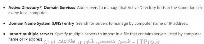 شما به سه روش می توانید یک سرور را به server Manager اد کنید :

||http://network.tosinso.com/files/get/a5eb9e5f-8d21-4863-9bb0-fe2b70d40b56||

برای اضافه کردن سرور به Server Manager کارهای زیر را انجام دهید :
||http://network.tosinso.com/files/get/ee62b96c-ac93-4bd2-9b9f-6022663e23e9||
||http://network.tosinso.com/files/get/ab9f1a42-61f5-4b40-8730-5bd1098542b7||
||http://network.tosinso.com/files/get/2ff57aed-c26f-4a36-918d-d868d24203b6||
گذینه Manage As را کلیک کنید. در اینجا شما باید مشخص کنید با چه User این سرور را مدیریت می کنید؟؟؟؟ که قاعدتا باید User ی باشد که عضو Local Administrators آن سرور باشد.
||http://network.tosinso.com/files/get/ee25f421-ceb6-40f8-8257-7f3d5f9ea496||
||http://network.tosinso.com/files/get/fc8f5e7b-6e3b-45f1-bc89-a2b277a93093||

|Add Servers to Server Manager::https://technet.microsoft.com/en-us/library/hh831453.aspx|
موفق باشید