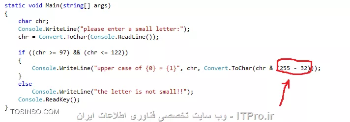 سلام خدمت اساتید محترم itpro .سوال زیر به این صورت هست که : یک حرف کوچکی رو از کاربر دریافت میکنه و بعد توسط عملگر AND به حرف بزرگ تبدیل میکنه . اینکه کاراکترهای حروف کوچک بین 97 تا 122 هستند و کاراکترهای حروف بزرگ بین 65 تا 90 هستند رو میدونم ولی در کد زیر برای تبدیل (32-255) شده میخواستم بدونم این قسمت توضیحش چیه؟؟ چون متوجه نشدم.ممنون میشم اگر راهنمایی بفرمایید.
||https://tosinso.com/files/get/b5006b1f-fc6f-46b1-acfe-90eb0ee5b2c5||

در کد نوشته شده زیر هم که حروف بزرگ رو از کاربر میگیره و با OR به حروف کوچک تبدیل میکنه: سوال من این هستش که در این تبدیلها در زبان سی شارپ اگر سوال نخواد که از عملگر خواستی استفاده کنیم هیچ فرقی نمیکنه که از کدوم عملگر استفاده می کنیم؟؟ یا متفاوتن از هم؟ و اینکه فقط در تبدیلات این چنینی (حروف کوچک به بزرگ یا بلعکس) کاربرد دارند یا نه در مواقع دیگه هم میشه ازشون استفاده کرد؟

||https://tosinso.com/files/get/7ea4acad-27e8-40a6-be39-f12ffde132df||