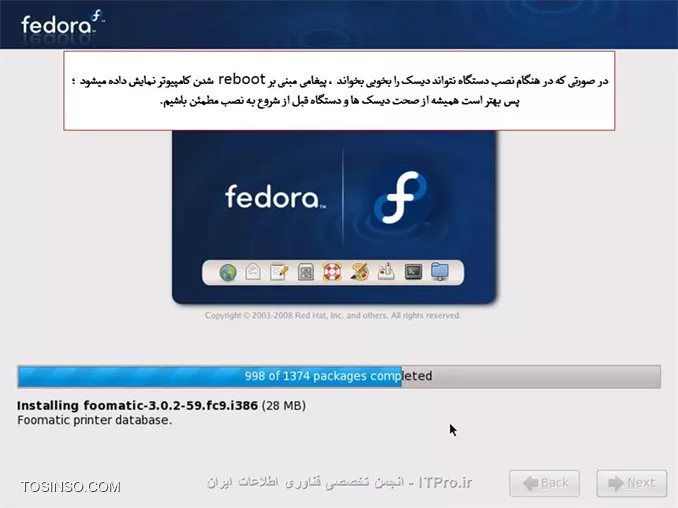 سلام دوستان 
آموزش کامل وجامع نصب لینوکس فدوراروبه صورت تصویری براتون قراردادم امیدوارم مفیدواقع بشه.
||http://tosinso.com/files/get/0ffbd1dc-7d24-47f2-a1f4-207174936370||
||http://tosinso.com/files/get/ecb01128-d174-482c-be72-725ccc2a8e68||
*نکات مهم:*
اگر بر روی کامپیوتر خود سیستم عامل دیگری مانند ویندوز دارید ، باید حدود 10 گیگابایت از هارد خود را برای نصب لینوکس خالی کنید. شما می توانید از نرم افزار هایی مانند Partition Magic استفاده کنید.
اگر بر روی کامپیوتر خود سیستم عامل ویندوز دارید ، بهتر است که از درایو ویندوز ( معمولاً C ) ، یک نسخه ی پشتیبان تهیه نمایید.
اگر ظرفیت ram کامپیوتر شما بیش از 2 گیگابایت است ، باید مقدار بیشتری فضای خالی داشته باشید که در بخش مربوطه توضیح داده خواهد شد.

تنظیمات Boot  کامپیوترخودرا برروی Boot با DVD- Rom  قراردهید و DVD لینوکس رانیزدردستگاه قراردهید.
طبق تصویرگزینه اول Install or Upgrade ..... راانتخاب وکلید Enter رافشاردهید.
||http://tosinso.com/files/get/8ca87533-059f-41e8-bf81-7c2526a1cfcb||
دراین مرحله عملیات بررسی درایوی که لینوکس درآن قرارمی گیرد آنالیزمی شود تادرصورت بررسی درست مراحل نصب ادامه یابد.
||http://tosinso.com/files/get/27c4d384-cd1b-46b0-a3e4-f2d9999de76a||
||http://tosinso.com/files/get/4463741d-040d-4102-bbfd-4d58c622c6bf||
||http://tosinso.com/files/get/674044f4-7fd4-4689-9331-7b53b6786bee||
||http://tosinso.com/files/get/86f597ef-1b81-448f-adb9-5f8bc2927494||
||http://tosinso.com/files/get/5dd51db3-8cac-46b9-af29-dfabb646df36||
||http://tosinso.com/files/get/86ab9e6c-c02b-4c98-85f2-08fa5aacec9f||
||http://tosinso.com/files/get/d60c262b-847e-48a9-872f-5f9606ad0647||
||http://tosinso.com/files/get/6847f151-44f5-4d93-9328-dc650ed60c0a||
||http://tosinso.com/files/get/383aad6a-bb84-47d1-a1d6-b3445bc3b33e||
||http://tosinso.com/files/get/838d1afe-650b-494c-9172-e8a7751a4293||
||http://tosinso.com/files/get/ee237094-0204-4767-8cab-2d13835b6ba7||
||http://tosinso.com/files/get/328b2335-8913-4d16-952f-5164946d97d2||
||http://tosinso.com/files/get/0abc9717-3454-4292-bd77-39eef5b4ef57||
||http://tosinso.com/files/get/0abc9717-3454-4292-bd77-39eef5b4ef57||
||http://tosinso.com/files/get/2ccd8e92-2365-471d-a51f-53af84064151||
||http://tosinso.com/files/get/09542d10-bee3-4f39-a7ca-ff6805670d4f||
||http://tosinso.com/files/get/e015c6ae-a188-4f44-b83a-3f1d4da3cf81||
||http://tosinso.com/files/get/c2c5f7bf-59b0-4385-a40c-287650497697||
||http://tosinso.com/files/get/0d022695-9e91-467f-9061-09aa77c70193||
||http://tosinso.com/files/get/9672acec-4257-4bac-b5a3-98dbf1f32a86||
||http://tosinso.com/files/get/2b906a8a-b6c6-4785-9fa5-e5d78852c0cb||
||http://tosinso.com/files/get/ee7e4cbc-7e54-4ce8-901d-bb4886749c4b||
||http://tosinso.com/files/get/1b5634af-917b-4251-8224-7ae22c21e57d||
||http://tosinso.com/files/get/7fa7c280-bb0f-4942-a112-54373a15f6b9||
||http://tosinso.com/files/get/a7a9cc53-99f4-47d2-92a7-2b6e7dac7629||
||http://tosinso.com/files/get/7653fb94-4239-41ef-9930-7007a2adfe45||
||http://tosinso.com/files/get/7e023a18-6291-4150-83d6-7b0211e301c5||
||http://tosinso.com/files/get/9da2111d-0342-4b2e-a471-53b59fad86ad||

نویسنده : لقمان احمدی
منبع : انجمن تخصصی فناوری اطلاعات ایران
هرگونه نشر و کپی برداری بدون ذکر منبع و نام نویسنده دارای اشکال اخلاقی می باشد.